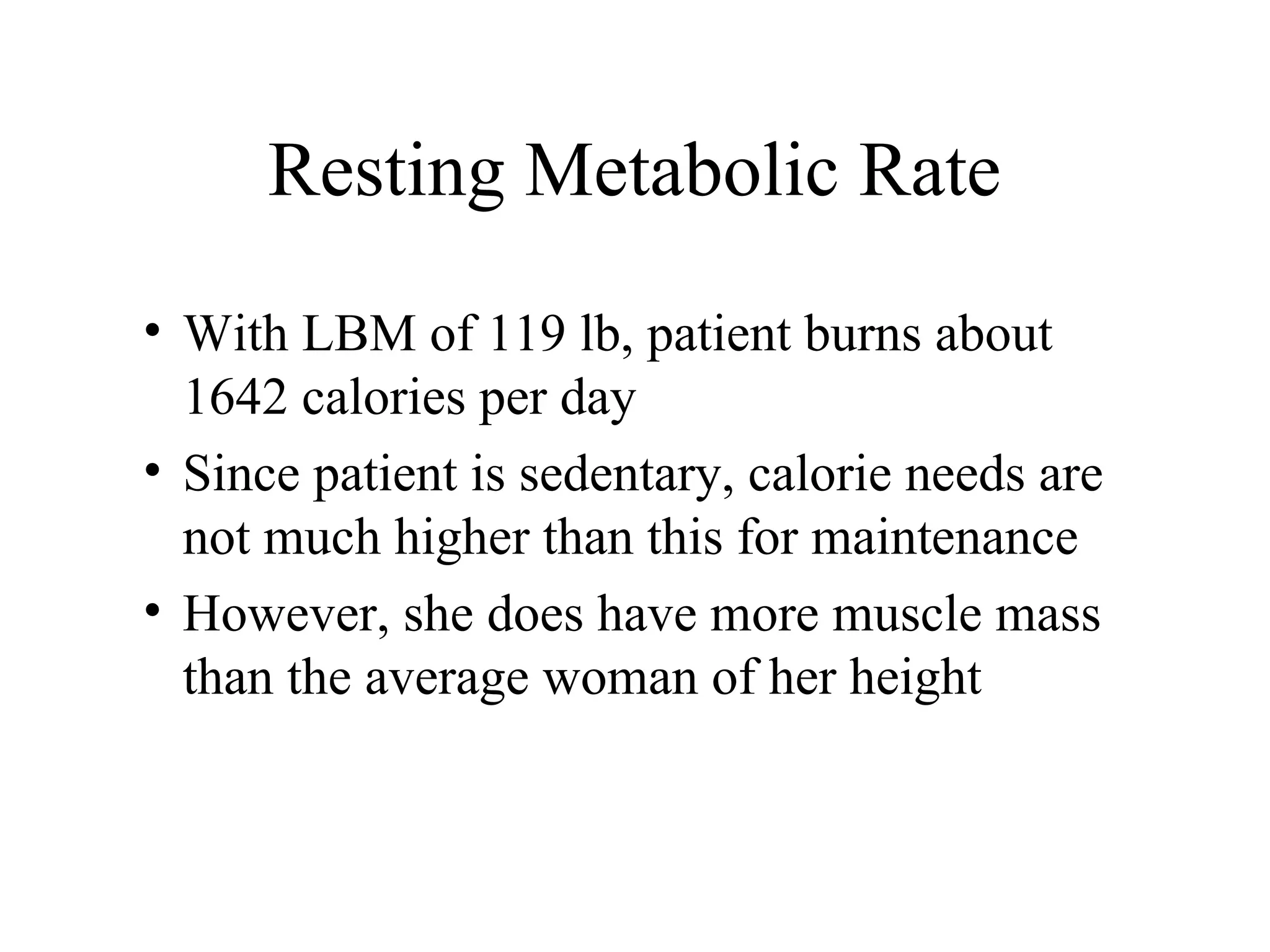 Resting Metabolic Rate
• With LBM of 119 lb, patient burns about
1642 calories per day
• Since patient is sedentary, calorie needs are
not much higher than this for maintenance
• However, she does have more muscle mass
than the average woman of her height
 