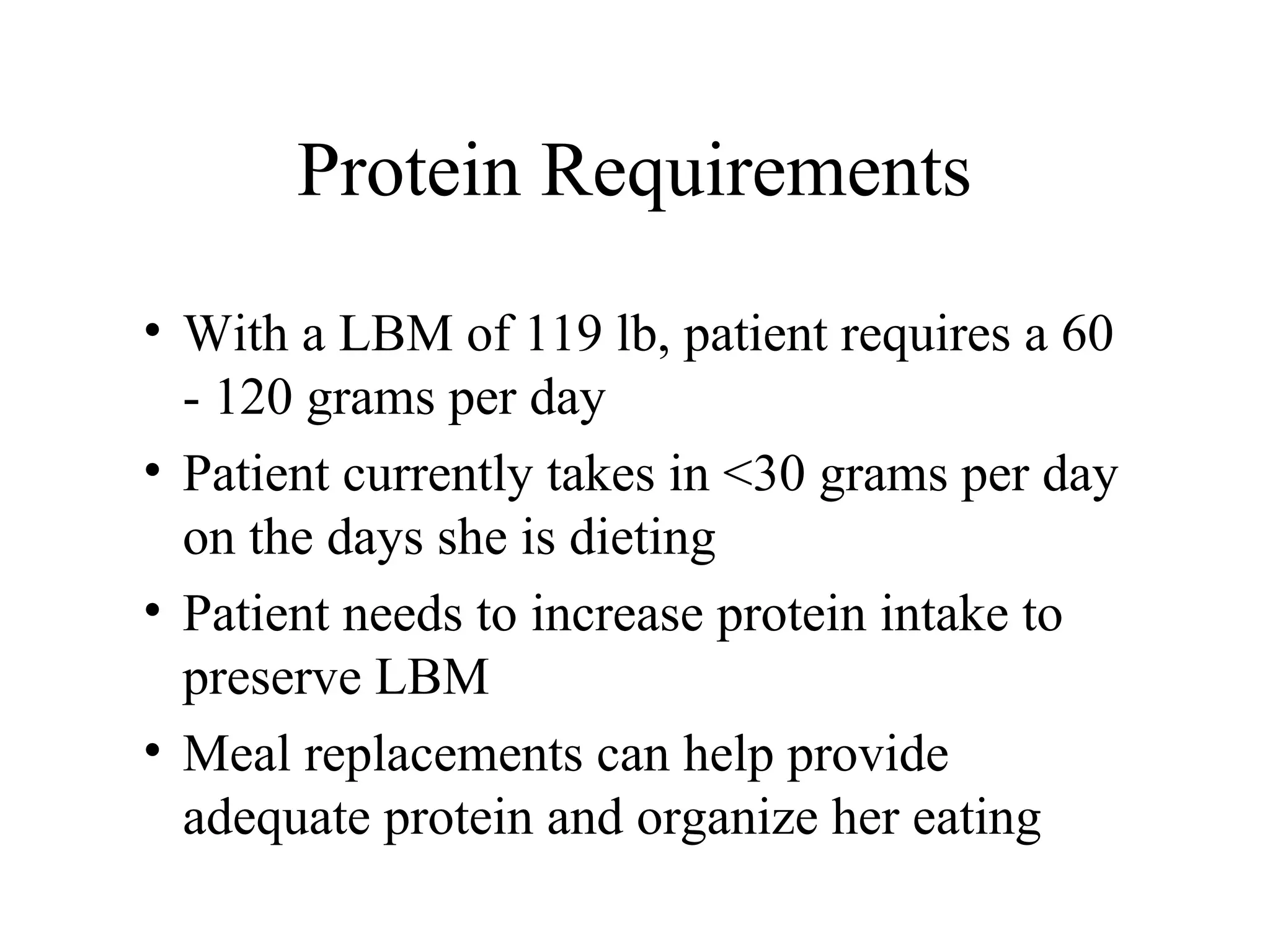 Protein Requirements
• With a LBM of 119 lb, patient requires a 60
- 120 grams per day
• Patient currently takes in <30 grams per day
on the days she is dieting
• Patient needs to increase protein intake to
preserve LBM
• Meal replacements can help provide
adequate protein and organize her eating
 