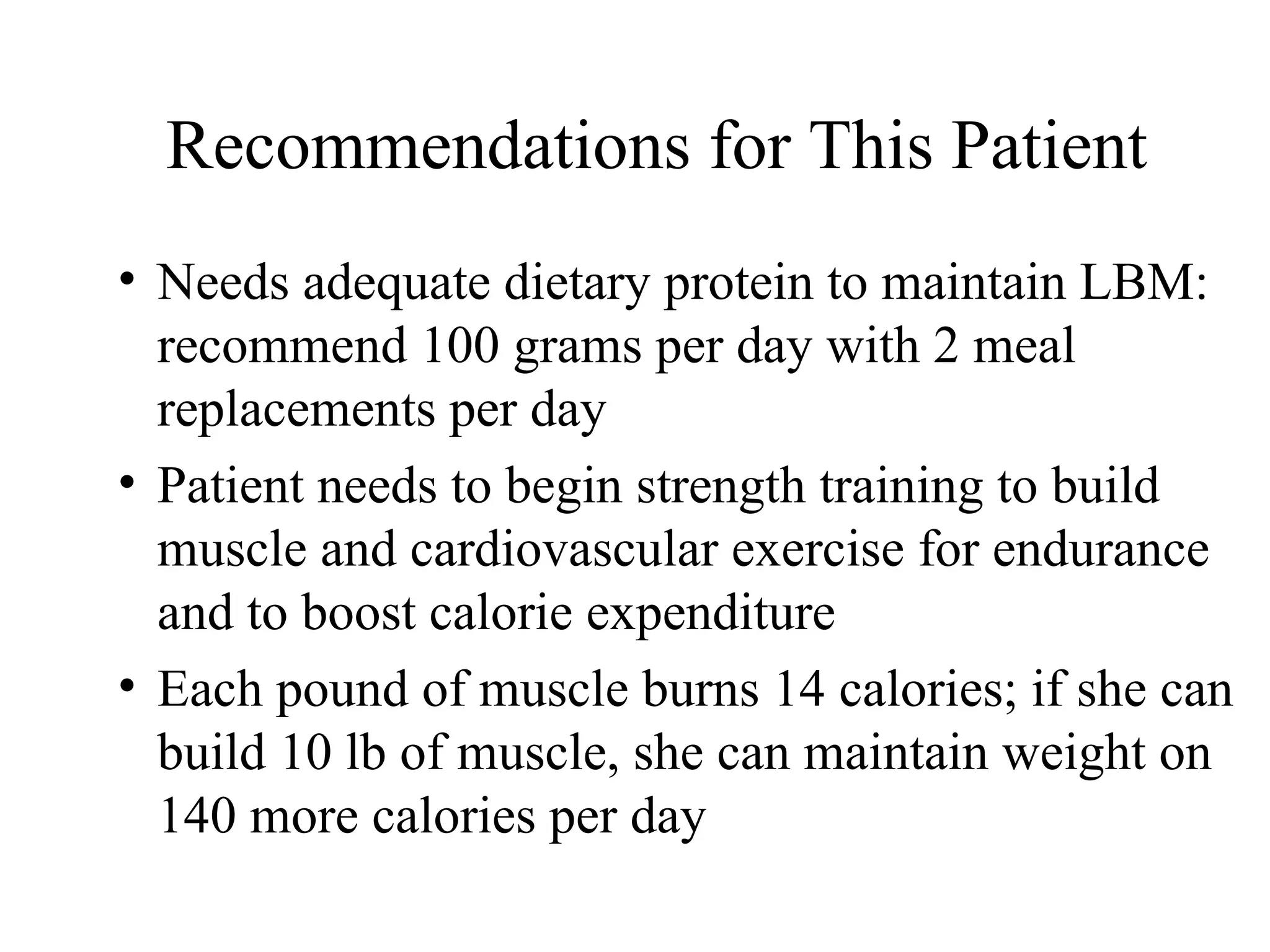 Recommendations for This Patient
• Needs adequate dietary protein to maintain LBM:
recommend 100 grams per day with 2 meal
replacements per day
• Patient needs to begin strength training to build
muscle and cardiovascular exercise for endurance
and to boost calorie expenditure
• Each pound of muscle burns 14 calories; if she can
build 10 lb of muscle, she can maintain weight on
140 more calories per day
 