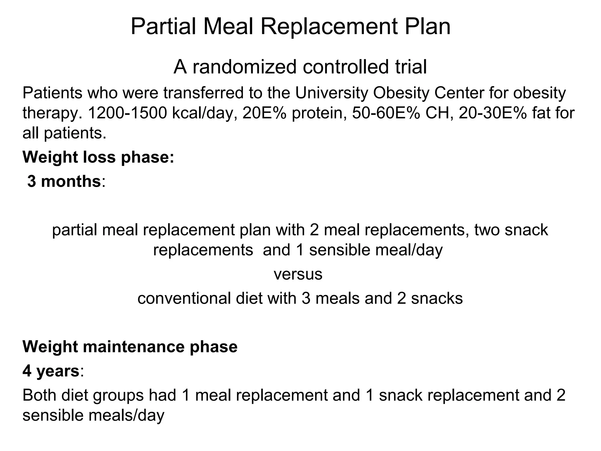 Partial Meal Replacement Plan
A randomized controlled trial
Patients who were transferred to the University Obesity Center for obesity
therapy. 1200-1500 kcal/day, 20E% protein, 50-60E% CH, 20-30E% fat for
all patients.
Weight loss phase:
3 months:
partial meal replacement plan with 2 meal replacements, two snack
replacements and 1 sensible meal/day
versus
conventional diet with 3 meals and 2 snacks
Weight maintenance phase
4 years:
Both diet groups had 1 meal replacement and 1 snack replacement and 2
sensible meals/day
 