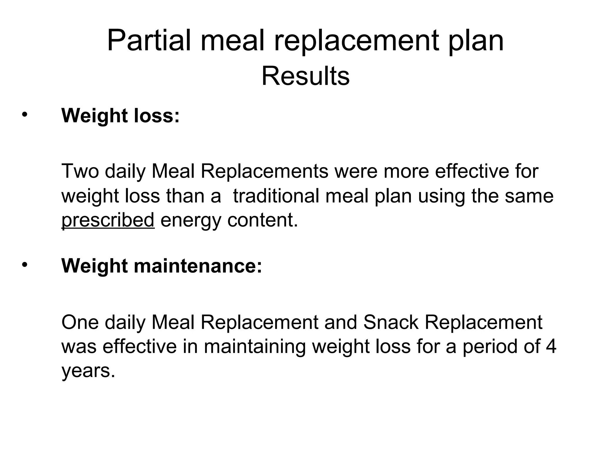 • Weight loss:
Two daily Meal Replacements were more effective for
weight loss than a traditional meal plan using the same
prescribed energy content.
• Weight maintenance:
One daily Meal Replacement and Snack Replacement
was effective in maintaining weight loss for a period of 4
years.
Partial meal replacement plan
Results
 
