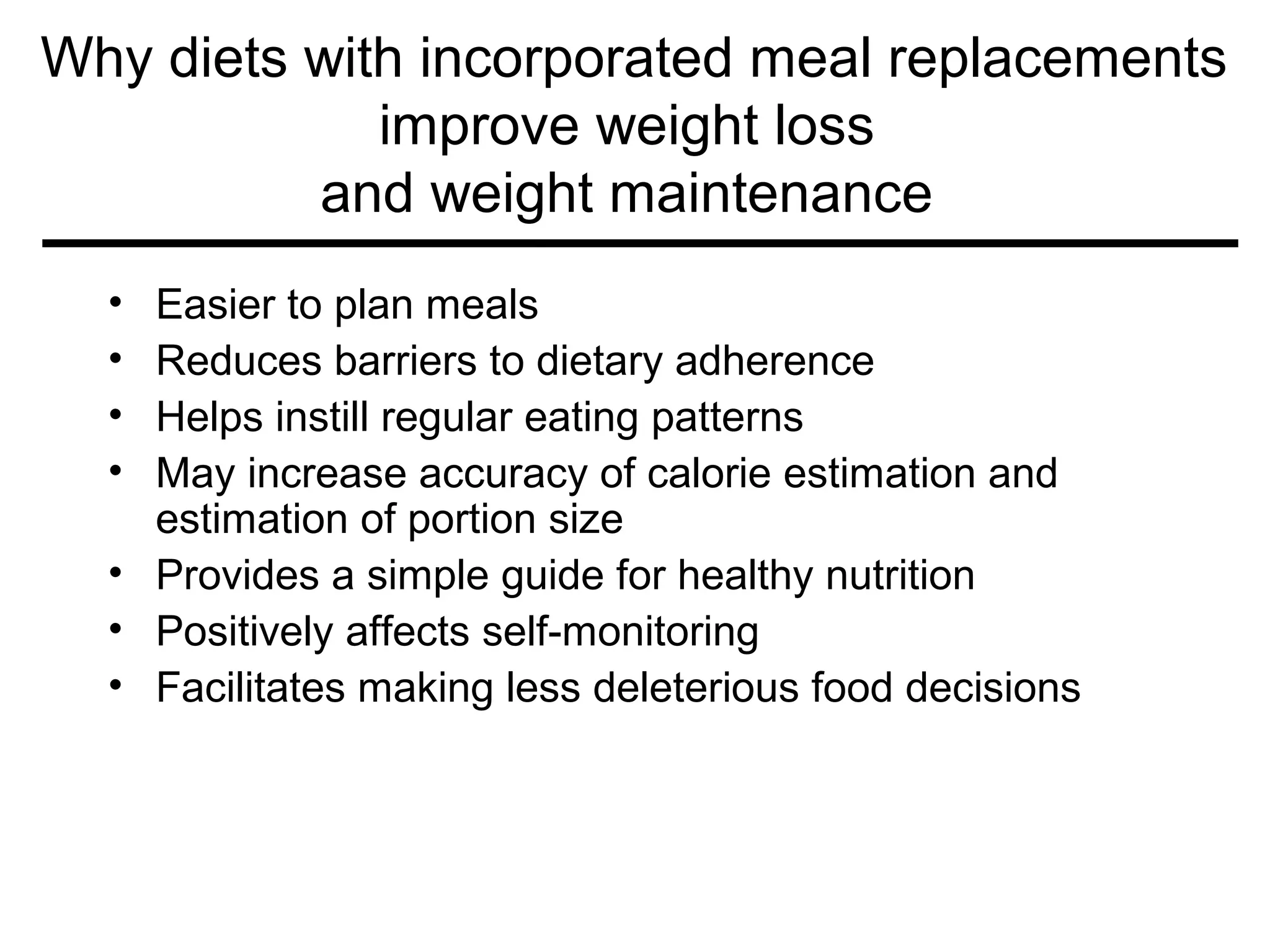 Why diets with incorporated meal replacements
improve weight loss
and weight maintenance
• Easier to plan meals
• Reduces barriers to dietary adherence
• Helps instill regular eating patterns
• May increase accuracy of calorie estimation and
estimation of portion size
• Provides a simple guide for healthy nutrition
• Positively affects self-monitoring
• Facilitates making less deleterious food decisions
 