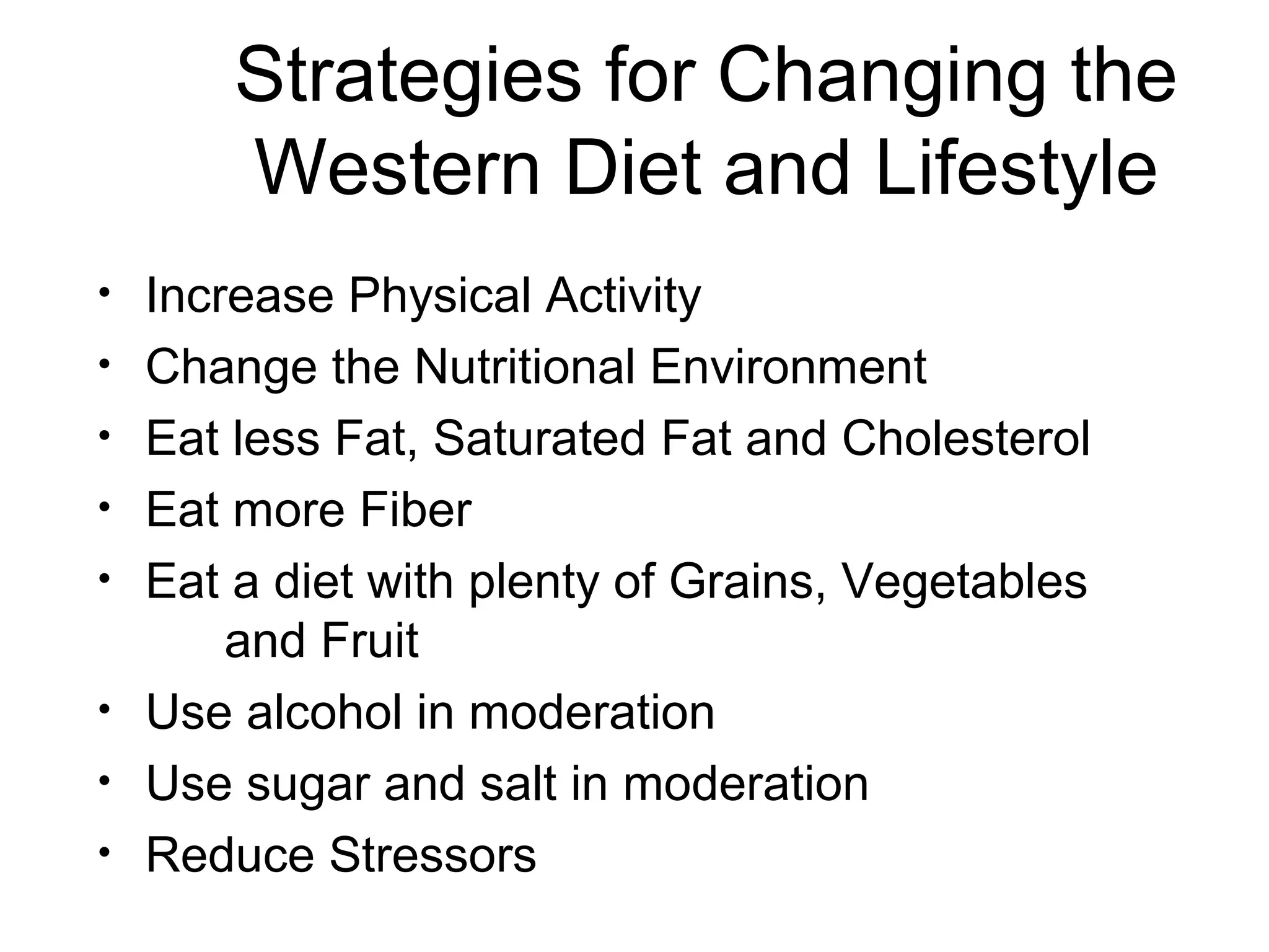 Strategies for Changing the
Western Diet and Lifestyle
• Increase Physical Activity
• Change the Nutritional Environment
• Eat less Fat, Saturated Fat and Cholesterol
• Eat more Fiber
• Eat a diet with plenty of Grains, Vegetables
and Fruit
• Use alcohol in moderation
• Use sugar and salt in moderation
• Reduce Stressors
 