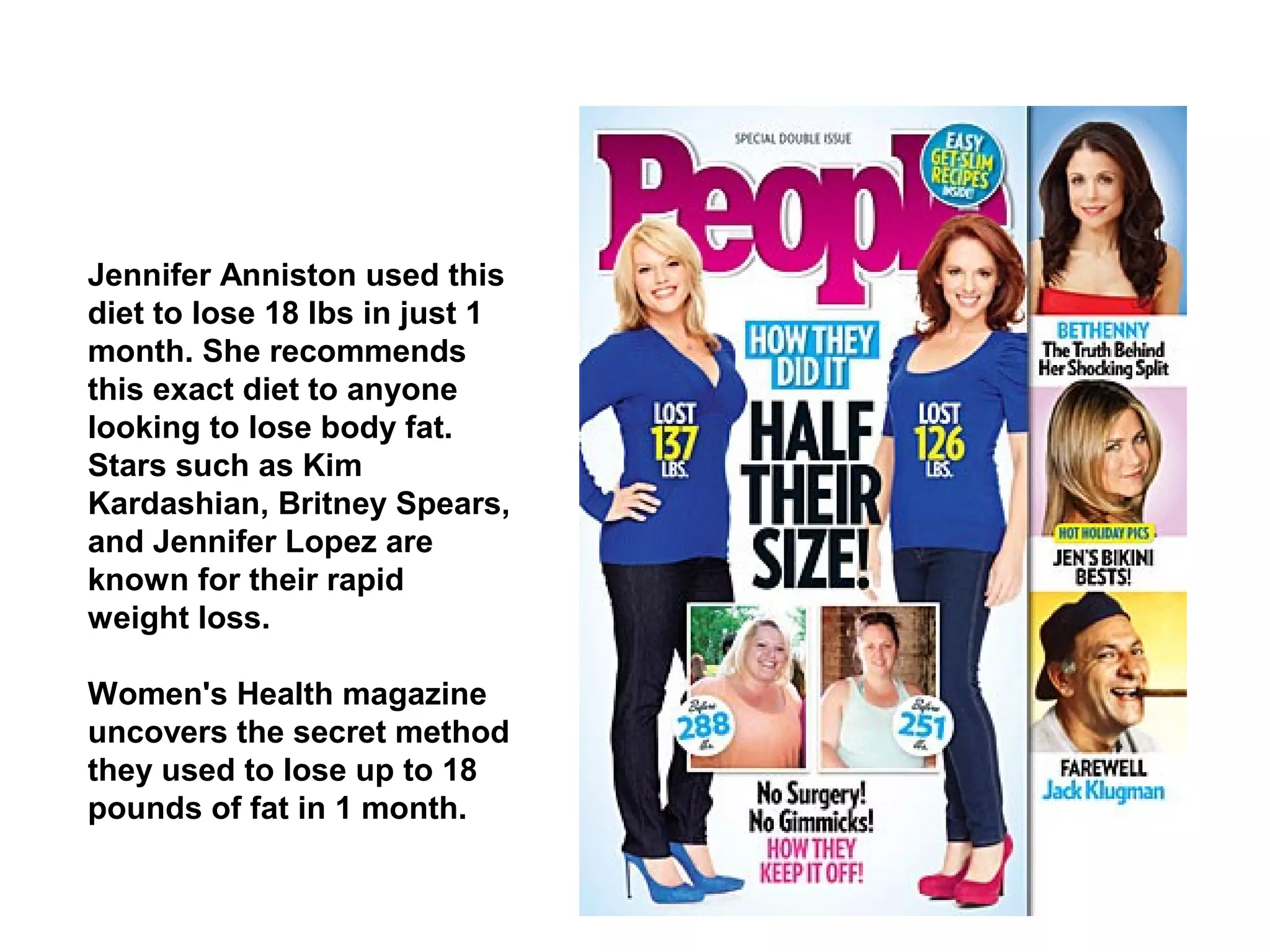 Jennifer Anniston used this
diet to lose 18 lbs in just 1
month. She recommends
this exact diet to anyone
looking to lose body fat.
Stars such as Kim
Kardashian, Britney Spears,
and Jennifer Lopez are
known for their rapid
weight loss.
Women's Health magazine
uncovers the secret method
they used to lose up to 18
pounds of fat in 1 month.
 
