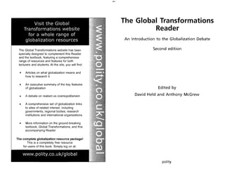 The Global Transformations website has been
specially designed to complement this Reader
and the textbook, featuring a comprehensive
range of resources and features for both
lecturers and students. At the site, you will find:
. • Articles on what globalization means and
how to research it
• An executive summary of the key features
of globalization
• A debate on realism vs cosmopolitanism
• A comprehensive set of globalization links
to sites of related interest, including
governments, regional bodies, research
institutions and international organizations
• More information on the ground-breaking
textbook, Global Transformations, and this
accompanying Reader
The complete globalization resource package!
This is a completely free resource
for users of this book. Simply log on at:
The Global Transformations
Reader
An Introduction to the Globalization Debate
Second edition
Edited by
David Held and Anthony McGrew
pol ity
 