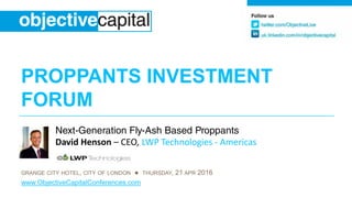 PROPPANTS INVESTMENTPROPPANTS INVESTMENT
FORUM
Next-Generation Fly-Ash Based Proppants
David Henson – CEO, LWP Technologies ‐ Americas
GRANGE CITY HOTEL, CITY OF LONDON ● THURSDAY, 21 APR 2016
www.ObjectiveCapitalConferences.com
 