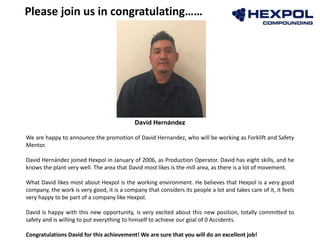 David Hernández
We are happy to announce the promotion of David Hernandez, who will be working as Forklift and Safety
Mentor.
David Hernández joined Hexpol in January of 2006, as Production Operator. David has eight skills, and he
knows the plant very well. The area that David most likes is the mill area, as there is a lot of movement.
What David likes most about Hexpol is the working environment. He believes that Hexpol is a very good
company, the work is very good, it is a company that considers its people a lot and takes care of it, it feels
very happy to be part of a company like Hexpol.
David is happy with this new opportunity, is very excited about this new position, totally committed to
safety and is willing to put everything to himself to achieve our goal of 0 Accidents.
Congratulations David for this achievement! We are sure that you will do an excellent job!
Please join us in congratulating……
 