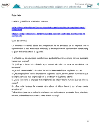 19
Entrevista
Link de la grabación de la entrevista realizada
https://soundcloud.com/user-821207364/unidad-2-sesion-6-actividad-2-entrevistas-01-
especialista
https://soundcloud.com/user-821207364/unidad-2-sesion-6-actividad-2-entrevistas-02-
a-empleado
Guion de entrevista
La entrevista se realizó desde dos perspectivas, la del empleado de la empresa con su
experiencia en el area de recursos humanos y la del empleador con experiencia en head hunting.
El guion de la entrevista es el siguiente:
1.- ¿Cuáles son las principales caracteristicas que busca la empresa en una persona que aspira
trabajar con ustedes?
2.- ¿Utilizan o tienen conocimiento algun metodo de seleccion para los candidatos que
entrevistan?
3.- ¿Cómo saben ustedes cuando han hecho una buena eleccion de su plantilla laboral?
4.- ¿Qué aspiraciones tiene la empresa con su plantilla laboral, es decir, tienen espectativas que
la empresa crecera mas en prestigio con la aportacion de su plantilla laboral?
5.- ¿Esta consciente la empresa de la importancia de adquirir talento humano que les ayude a
crecer?
6.- ¿Qué esta haciendo la empresa para retener el talento humano con el que cuenta
actualmente?
7.- Por último, ¿que tan actualizada esta la empresa en lo referente a metodos de reclutamiento
eficaces, sobre el talento humano o sobre el head hunting?
 