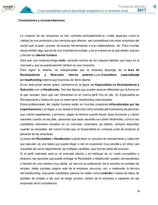 20
Conclusiones y recomendaciones
La mayoría de las empresas se han centrado principalmente en cuidar aspectos como la
calidad de sus productos o los servicios que ofrecen, ser competitivos con otras empresas del
sector que ocupan, proveer de buenas herramientas a sus colaboradores, etc. Pero muchas
veces olvidan algo que es de una importancia nuclear, y es la manera en la que atraen, buscan
y forman su talento humano.
Para que una empresa tenga éxito, necesita nutrirse de los mejores talentos que haya en el
mercado y que se pueda permitir retribuir en ese momento.
Para lograr lo anterior, es indispensable que la empresa disponga de un área de
Reclutamiento y Selección interna potente o una Consultora especializada
en headhunting externa que le provea de dicho talento.
Es en este punto donde quiero centrarme en la figura del Especialista en Reclutamiento y
Selección o en el Headhunter. Son dos figuras que pueden parecer diferentes por la forma en
la que reclutan, pero que van inherentes en el mismo perfil hoy en día. Un Especialista en
Reclutamiento y Selección que no sabe hacer headhunting está obsoleto.
Estos profesionales del capital humano están en muchas ocasiones infravalorados por las
organizaciones.Los llegan a ver desde la Direccióncomo simples administrativos de personal,
que cubren expedientes y archivos, pagan la nómina cuando tienen esas funciones y cubren
vacantes cuando se les pide, pensando que esas vacantes se cubren fácilmente, como si los
candidatos estuvieran situados en un mercado, ordenados por talento, siempre disponible
cuando se necesitan, del mismo modo que un Especialista en compras surte de producto al
almacén de las empresas.
La tarea del Reclutador o Headhunter cuando tiene un proceso de reclutamiento y selección
que ejecutar, es una tarea que puede llegar a ser en ocasiones muy sencilla y en otras casi
imposible de cerrar dependiendo de múltiples variables, que forman parte del proceso.
Si el perfil solicitado está en el mercado laboral y se retribuye de un modo competitivo y
atractivo, las opciones que puede entregar el Reclutador o Headhunter pueden ser excelentes
y hacerlo de una manera muy rápida, ya sea con la publicación de la vacante en portales de
empleo, redes sociales, página web de la empresa, anuncios, etc. o realizando la técnica
del headhunting, buscando candidatos pasivos en redes como Linkedin o bases de datos de
portales de empleo a las que se tenga acceso, cartera de la empresa o captando en las
empresas de la competencia.
 