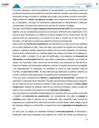21
Si el perfil solicitado no está tan accesible en el mercado laboral o no se retribuye conforme a
las demás empresas de la competencia, el proceso selectivo se puede viciar de tal manera que
la empresa no logre encontrar un candidato que encaje o que se tarde mucho en encontrarlo.
Valga la expresión “buscar una aguja en un pajar” para visualizar esta situación en el trabajo
de un Reclutador, muy típica en Consultoras especializadas en Reclutamiento y Selección
y headhunting, a las que se les solicita cubrir este tipo de vacantes complejas.
Para ello, este profesional debe empaparse de las funcionesdel perfil, de los requerimientos
exigidos y de las competencias que se buscan con base a la filosofía de la organización. Si no
conoce el perfil, difícilmente va a diferencia un buen candidato de uno menos bueno. Así que
estamos ante una persona que o es experta en el área a reclutar (es el caso de los “IT
recruiters”, por ejemplo) o se tiene que capacitar en tiempo récord para ello.
Debe conocer las fuentesde reclutamiento más utilizadas y con mayor número de candidatos
con su perfil registrado en ellas. Tiene que saber como publicar la vacante de la manera más
explícita y explicativa posible, redactando la oferta como una venta, atrayendo con sólo leerla.
Esencial tener conocimientos en marketing digital para publicar las ofertas con imágenes en
facebook, twitter o Linkedin. Si se trata de headhunting, la competencia de búsqueda de
información y la persuasión telefónica para atraer a potenciales candidatos a una oferta de
trabajo, son esenciales. Debe conocer las herramientas más avanzadas en esta técnica a
través de métodos como búsquedas booleanas y demás. Un ejemplo del nivel de complejidad
y de especialización en búsquedas de candidatos lo vemos en este excelente canal de
YouTube, de @DaniMartosSMN. No hace falta decir que debe tener un perfil en Linkedin con
muchos contactos y bien posicionado, con publicaciones y participación en grupos.
Tiene que tener competencias en filtrado y organización de documentos, separando las
solicitudes no relevantes de las relevantes. Para ello, por los tiempos limitados de que disponen,
por las urgencias de quien solicita las vacantes, tendrá que ser un experto en lectura rápida
comprensiva. Detectar las palabras clave de los curriculums recibidos y saber si puede ser
viable o no es una tarea que requiere de mucha atención y delicadeza.
Una vez se tienen los candidatos filtrados llega la hora de llamar a los que cumplen con el perfil
y realizar una entrevista de preselección, con competencias muy altas en empatía y
confianza, para atraer la atención de los contactados. Muy importante saber formular las
preguntas que complementen la información que falta o se tiene dudas. Saber indagar y hacer
las preguntas idóneas no es tarea fácil, se requiere de mucha capacidad investigadora para
ello.
En este punto, ya citados los candidatos finalistas a entrevista profunda, el Reclutador o
Headhunter debe estar capacitado para realizarla por medio del método de entrevista por
 