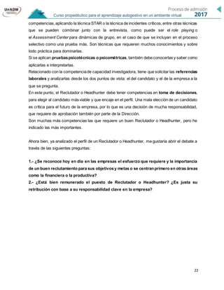 22
competencias,aplicando la técnica STAR o la técnica de incidentes críticos,entre otras técnicas
que se pueden combinar junto con la entrevista, como puede ser el role playing o
el Assessment Center para dinámicas de grupo, en el caso de que se incluyan en el proceso
selectivo como una prueba más. Son técnicas que requieren muchos conocimientos y sobre
todo práctica para dominarlas.
Si se aplican pruebaspsicotécnicas o psicométricas, también debe conocerlas y saber como
aplicarlas e interpretarlas.
Relacionado con la competenciade capacidad investigadora, tiene que solicitar las referencias
laborales y analizarlas desde los dos puntos de vista: el del candidato y el de la empresa a la
que se pregunta.
En este punto, el Reclutador o Headhunter debe tener competencias en toma de decisiones,
para elegir al candidato más viable y que encaje en el perfil. Una mala elección de un candidato
es crítica para el futuro de la empresa, por lo que es una decisión de mucha responsabilidad,
que requiere de aprobación también por parte de la Dirección.
Son muchas más competencias las que requiere un buen Reclutador o Headhunter, pero he
indicado las más importantes.
Ahora bien, ya analizado el perfil de un Reclutador o Headhunter, me gustaría abrir el debate a
través de las siguientes preguntas:
1.- ¿Se reconoce hoy en día en las empresas el esfuerzo que requiere y la importancia
de un buen reclutamiento para sus objetivosy metas o se centranprimero en otras áreas
como la financiera o la productiva?
2.- ¿Está bien remunerado el puesto de Reclutador o Headhunter? ¿Es justa su
retribución con base a su responsabilidad clave en la empresa?
 
