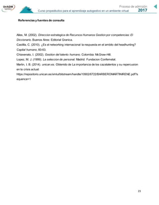 23
Referencias y fuentes de consulta
Alles, M. (2002). Direccion estrategica de Recursos Humanos Gestion por competencias: El
Diccionario. Buenos Aires: Editorial Granica.
Castilla, C. (2010). ¿Es el networking internacional la respuesta en el ambito del headhunting?
Capital humano, 60-63.
Chiavenato, I. (2002). Gestion del talento humano. Colombia: McGraw-Hill.
Lopez, M. J. (1999). La seleccion de personal. Madrid: Fundacion Confemetal.
Martin, I. B. (2014). unican.es. Obtenido de La importancia de los cazatalentos y su repercusion
en la crisis actual:
https://repositorio.unican.es/xmlui/bitstream/handle/10902/6722/BARBEROMARTINIRENE.pdf?s
equence=1
 