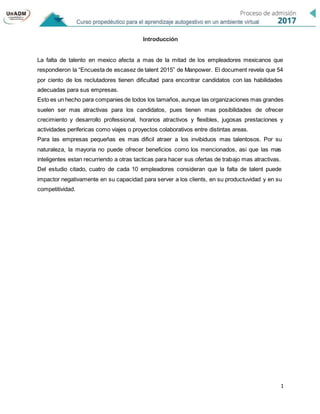 1
Introducción
La falta de talento en mexico afecta a mas de la mitad de los empleadores mexicanos que
respondieron la “Encuesta de escasez de talent 2015” de Manpower. El document revela que 54
por ciento de los reclutadores tienen dificultad para encontrar candidatos con las habilidades
adecuadas para sus empresas.
Esto es un hecho para companies de todos los tamaños, aunque las organizaciones mas grandes
suelen ser mas atractivas para los candidatos, pues tienen mas posibilidades de ofrecer
crecimiento y desarrollo professional, horarios atractivos y flexibles, jugosas prestaciones y
actividades perifericas como viajes o proyectos colaborativos entre distintas areas.
Para las empresas pequeñas es mas dificil atraer a los invibiduos mas talentosos. Por su
naturaleza, la mayoria no puede ofrecer beneficios como los mencionados, asi que las mas
inteligentes estan recurriendo a otras tacticas para hacer sus ofertas de trabajo mas atractivas.
Del estudio citado, cuatro de cada 10 empleadores consideran que la falta de talent puede
impactor negativamente en su capacidad para server a los clients, en su productuvidad y en su
competitividad.
 