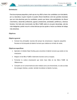 2
Delimitación
Para las empresas pequeñas y start-ups es muy difícil a traer a los candidatos con más talento,
por su naturaleza, la gran mayoría no puede ofrecer beneficios como las grandes empresas
que son más atractivas para los candidatos, puesto que tienen más posibilidades de ofrecer
crecimiento y desarrollo profesional, jugosas prestaciones, actividades periféricas y diversos
horarios. Con todo esto mencionado, las Micro PyME están en una gran desventaja, solo las
más inteligentes podrán recurrir a otras tácticas que las ayuden a hacer sus ofertas de trabajo
más atractivas.
Objetivos
Objetivo general
 Conocer las principales razones del porque las empressas o negocios pequeños
fracasan en la búsqueda de talento humano que colabore en el éxito de estas.
Objetivos específicos
 Aprender el método Head Hunting para encontrar el talento humano que existe en los
mexicanos.
 Integrar en las Micro PyME el elemento humano como un equipo.
 Fomentar la cultura empresarial que tanto hace falta en las Micro PyME de
Villahermosa.
 Competir con el conocimiento de este método como una herramienta, no solo se trata
de conseguir clientes y vender, también de obtener el talento humano.
 