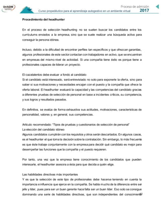 12
Procedimiento del headhunter
En el proceso de selección headhunting no se suelen buscar los candidatos entre los
currículums enviados a la empresa, sino que se suele realizar una búsqueda activa para
conseguir la persona idónea.
Incluso, debido a la dificultad de encontrar perfiles tan específicos y que ofrezcan garantías,
algunos profesionales de este sectorcontactan con trabajadores en activo, que se encuentran
en empresas del mismo nivel de actividad. Si una compañía tiene éxito es porque tiene a
profesionales capaces de liderar un proyecto.
El cazatalentos debe evaluar a fondo al candidato
Si el candidato está interesado, será entrevistado no solo para exponerle la oferta, sino para
saber si sus motivaciones y necesidades encajan con el puesto y la compañía que ofrece la
oferta laboral. El headhunter evaluará la capacidad y las competencias del candidato gracias
a diferentes pruebas de selección de personal en base a incidentes críticos, su competencia,
y sus logros y resultados pasados.
En definitiva, se evalúa de forma exhaustiva sus actitudes, motivaciones, características de
personalidad, valores y, en general, sus competencias.
Artículo recomendado: “Tipos de pruebas y cuestionarios de selección de personal”
La elección del candidato idóneo
Algunos candidatos cumplirán con los requisitos y otros serán descartados. En algunos casos,
es el headhunter el que toma la decisión sobre la contratación. Sin embargo, lo más frecuente
es que éste trabaje conjuntamente con la empresa para decidir qué candidato es mejor para
desempeñar las funciones que la compañía y el puesto requieren.
Por tanto, una vez que la empresa tiene conocimiento de los candidatos que pueden
interesarle, el headhunter asesora a ésta para que decida a quién elige.
Las habilidades directivas más importantes
Y es que la selección de este tipo de profesionales debe hacerse teniendo en cuenta la
importancia e influencia que ejerce en la compañía. Se habla mucho de la diferencia entre ser
jefe y líder, pues para ser un buen gerente hace falta ser un buen líder. Eso solo se consigue
dominando una serie de habilidades directivas, que son independientes del conocimiento
 