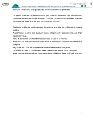 13
necesario sobre el área en el que se debe desempeñar la función profesional.
Un gerente puede ser un gran economista, pero puede no poseer una serie de habilidades
que ayuden a motivar a su equipo de trabajo. Entonces...¿cuáles son las habilidades directivas
necesarias que deben tener los altos mandos de una empresa?
Gestión de problemas: es la capacidad de gestionar y afrontar los problemas de manera
efectiva.
Autoconfianza: es clave para cualquier relación interpersonal y especialmente para dirigir
equipos de trabajo.
Toma de decisiones: una habilidad necesaria para el éxito de la empresa.
Asertividad: un estilo de comunicación en el que el líder expresa su opinión respetando a la
otra parte.
Regulación emocional: los superiores deben ser emocionalmente inteligentes.
Habilidades sociales y comunicativas: deben saber comunicarse de manera apropiada.
Visión y pensamiento estratégico: deben saber dónde está y hacia dónde sedirige la empresa.
 