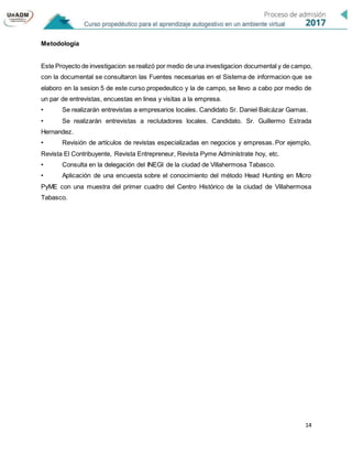 14
Metodología
Este Proyecto de investigacion serealizó por medio de una investigacion documental y de campo,
con la documental se consultaron las Fuentes necesarias en el Sistema de informacion que se
elaboro en la sesion 5 de este curso propedeutico y la de campo, se llevo a cabo por medio de
un par de entrevistas, encuestas en linea y visitas a la empresa.
• Se realizarán entrevistas a empresarios locales. Candidato Sr. Daniel Balcázar Gamas.
• Se realizarán entrevistas a reclutadores locales. Candidato. Sr. Guillermo Estrada
Hernandez.
• Revisión de artículos de revistas especializadas en negocios y empresas. Por ejemplo,
Revista El Contribuyente, Revista Entrepreneur, Revista Pyme Adminístrate hoy, etc.
• Consulta en la delegación del INEGI de la ciudad de Villahermosa Tabasco.
• Aplicación de una encuesta sobre el conocimiento del método Head Hunting en Micro
PyME con una muestra del primer cuadro del Centro Histórico de la ciudad de Villahermosa
Tabasco.
 