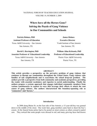 NATIONAL FORUM OF TEACHER EDUCATION JOURNAL
                               VOLUME 19, NUMBER 3, 2009


                        Where have all the Heroes Gone?
                       Solving the Puzzle of Gang Violence
                        in Our Communities and Schools

       Patricia Holmes, PhD                                        James Holmes
  Assistant Professor of Education                             Executive Director
Texas A&M University – San Antonio                         Youth Institute of San Antonio
          San Antonio, TX                                        San Antonio, TX

       David E. Herrington, PhD                            William Allan Kritsonis, PhD
Associate Professor of Educational Leadership           Professor of Educational Leadership
    Texas A&M University – San Antonio                       Prairie View A&M University
            San Antonio, TX                                        Prairie View, TX




                                      ABSTRACT
This article provides a perspective on the pervasive problem of gang violence that
continues to disrupt our communities throughout the United States. Gang violence robs
families of safe neighborhoods and it exacerbates the school drop-out problem. The
authors provide a perspective from both community and academic perspectives, providing
the reader with essential vocabulary and vignettes to enrich understanding. Finally the
authors propose a systems approach that engages individual community members from
various constituencies to connect in ways that leverage their efforts to attack the root
causes of gang violence. The authors characterized this boundary-spanning role as
“connectors” and “heroes.”




                                         Introduction

       In 2008 along Blaine St. on the East side of San Antonio, a 15 year-old boy was gunned
down in the middle of the street. One week later, gang members came back to shoot the boy’s
cousin. At the funeral home police had to be posted on street corners as others cruised in patrol
cars. They noticed that some people were dressed in red; and many grieving faces had known
 