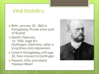Vital Statistics
 Birth: January 23, 1862 in
Konigsberg, Prussia (now part
of Russia)
 Death: February
14, 1943, (age 81)
Gottingen, Germany, after a
long illness and depression
 Lived in Konigsberg until age
33, then moved to Gottingen
 Parents: Otto and Maria
Therese Hilbert
 