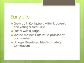 Early Life
 Grew up in Konigsberg with his parents
and younger sister, Elise
 Father was a judge
 Shared mother’s interest in philosophy
and numbers
 At age 10 entered Friedrichskolleg
Gymnasium
 