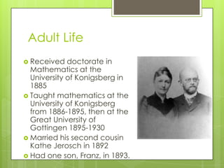 Adult Life
 Received doctorate in
Mathematics at the
University of Konigsberg in
1885
 Taught mathematics at the
University of Konigsberg
from 1886-1895, then at the
Great University of
Gottingen 1895-1930
 Married his second cousin
Kathe Jerosch in 1892
 Had one son, Franz, in 1893.
 