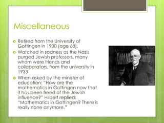 Miscellaneous
 Retired from the University of
Gottingen in 1930 (age 68).
 Watched in sadness as the Nazis
purged Jewish professors, many
whom were friends and
collaborators, from the university in
1933
 When asked by the minister of
education: “How are the
mathematics in Gottingen now that
it has been freed of the Jewish
influence?” Hilbert replied:
“Mathematics in Gottingen? There is
really none anymore.”
 