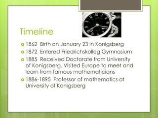 Timeline
 1862 Birth on January 23 in Konigsberg
 1872 Entered Friedrichskolleg Gymnasium
 1885 Received Doctorate from University
of Konigsberg. Visited Europe to meet and
learn from famous mathematicians
 1886-1895 Professor of mathematics at
University of Konigsberg
 