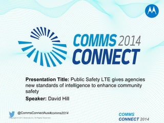 Copyright © 2011 Motorola Inc. All Rights Reserved.
Presentation Title: Public Safety LTE gives agencies
new standards of intelligence to enhance community
safety
Speaker: David Hill
@CommsConnectAus#comms2014
COMMS
CONNECT 2014
 