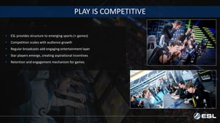 PLAY IS COMPETITIVE
• ESL provides structure to emerging sports (= games)
• Competition scales with audience growth
• Regular broadcasts add engaging entertainment layer
• Star players emerge, creating aspirational incentives
• Retention and engagement mechanism for games
 