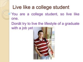 Live like a college student You are a college student, so live like one.  Donât try to live the lifestyle of a graduate with a job yet. 