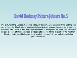 David Hockney Picture Joiners No. 5 This picture of the Merced, Yosemite Valley in California was taken in 1982, and the best way to describe this picture to someone is the way the trees and the mountains surround the whole lake. There is also a change in weather in a couple of the joiner pictures which gives it a sense of change instead of keeping to one kind thing throughout the weather.  I think this picture could give someone a calming moment if they feel stressed at any point of the day.  