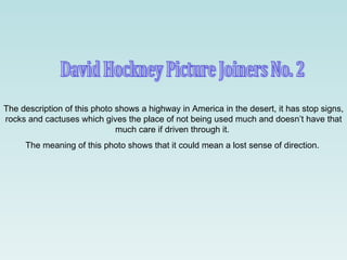 David Hockney Picture Joiners No. 2 The description of this photo shows a highway in America in the desert, it has stop signs, rocks and cactuses which gives the place of not being used much and doesn’t have that much care if driven through it.  The meaning of this photo shows that it could mean a lost sense of direction.  