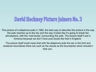 David Hockney Picture Joiners No. 3 This picture of a telephone pole in 1982, the best way to describe this picture is the way the pole reaches up to the sky and the way it looks like it’s going to break the atmosphere, with the ‘mail boxes’ surrounding the pole. The picture itself it set in America because we don’t have post boxes like that in England.  The picture itself could mean that with the telephone pole the sky is the limit and whatever boundaries there are such as the clouds as the boundaries which shouldn’t stop you.  