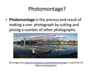 Photomontage?
• Photomontage is the process and result of
  making a one photograph by cutting and
  joining a number of other photographs.




 This image from http://en.wikipedia.org/wiki/Photomontage is made from 16
                            different photographs!
 