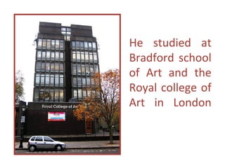 He studied at
Bradford school
of Art and the
Royal college of
Art in London
 