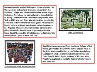 He was first educated at Wellington Primary School. He
then went on to Bradford Grammar School then the
Bradford College and then finally finished at the Royal
College of Art, where he was featured in the exhibition
of Young Contemporaries. David Hockney visited New
York in 1963 and met Andy Warhol, he then travelled to
California and lived there for many years. This inspired
him to make a series of paintings of swimming pools in
Los Angeles. David Hockney also made portraits and
prints of friends. He did some stage designs for the
Royal Court Theatre, the Glyndebourne, La Scala and the
Metropolitan Opera in New York City.
1985 Furstenburg
1982 Merced River, Yosemite Valley
David Hockney graduated from the Royal College of Art
with a gold medal. He won the Junior Section Prize in
the John Moores exhibition at the Walker Art Gallery,
Liverpool in 1961. At the Paris Biennale he wins the
Third Graphic Prize. David Hockney’s “Pictures with
People” was placed at the John Kasmin’s Gallery and it
was a sell out.
 