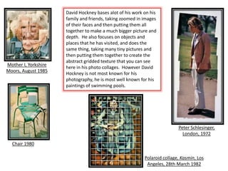 Peter Schlesinger,
London, 1972
Mother I, Yorkshire
Moors, August 1985
Chair 1980
Polaroid collage, Kasmin, Los
Angeles, 28th March 1982
David Hockney bases alot of his work on his
family and friends, taking zoomed in images
of their faces and then putting them all
together to make a much bigger picture and
depth. He also focuses on objects and
places that he has visited, and does the
same thing, taking many tiny pictures and
then putting them together to create the
abstract gridded texture that you can see
here in his photo collages. However David
Hockney is not most known for his
photography, he is most well known for his
paintings of swimming pools.
 