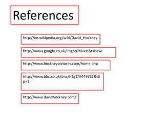 http://www.hockneypictures.com/home.php
http://www.bbc.co.uk/dna/h2g2/A449921&cli
p=1
http://www.google.co.uk/imghp?hl=en&tab=wi
http://www.davidhockney.com/
http://en.wikipedia.org/wiki/David_Hockney
References
 