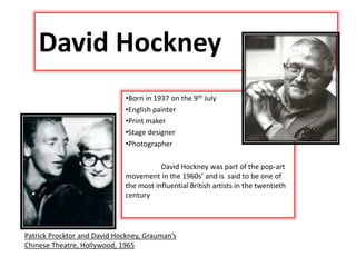 David Hockney
•Born in 1937 on the 9th July
•English painter
•Print maker
•Stage designer
•Photographer
David Hockney was part of the pop-art
movement in the 1960s’ and is said to be one of
the most influential British artists in the twentieth
century
Patrick Procktor and David Hockney, Grauman’s
Chinese Theatre, Hollywood, 1965
 