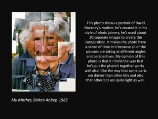 This photo shows a portrait of David Hockney’s mother, he’s created it in his style of photo joinery, he’s used about 30 separate images to create the composition, it makes the photo have a sense of time in it because all of the pictures are taking at different angles and perspectives. My opinion of this photo is that it I think the way that he’s put the photo’s together works well also I like the way that some parts are darker than other bits and also that other bits are quite light as well.My Mother, Bolton Abbey, 1982