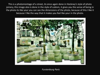 This is a photomontage of a street, its once again done in Hockney’s style of photo joinery, this image also is done in the style of cubism, it gives you the sense of being in the photo its like your you can see the dimensions of the photo, because of this I like it because I like the way that it makes you feel like your in the photo.Furstenburg Paris