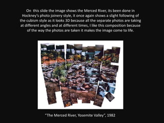 On  this slide the image shows the Merced River, its been done in Hockney’s photo joinery style, it once again shows a slight following of the cubism style as it looks 3D because all the separate photos are taking at different angles and at different times, I like this composition because of the way the photos are taken it makes the image come to life.“The Merced River, Yosemite Valley”, 1982