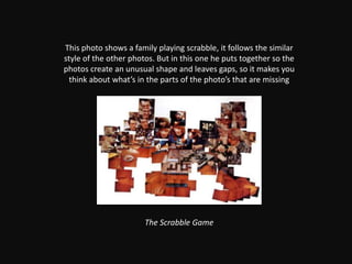 This photo shows a family playing scrabble, it follows the similar style of the other photos. But in this one he puts together so the photos create an unusual shape and leaves gaps, so it makes you think about what’s in the parts of the photo’s that are missingThe Scrabble Game