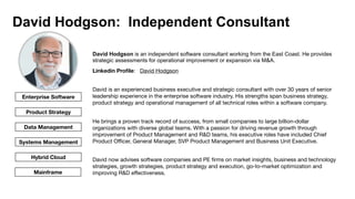 David Hodgson: Independent Consultant
David Hodgson is an independent software consultant working from the East Coast. He provides
strategic assessments for operational improvement or expansion via M&A.


Linkedin Pro
fi
le: David Hodgson
David is an experienced business executive and strategic consultant with over 30 years of senior
leadership experience in the enterprise software industry. His strengths span business strategy,
product strategy and operational management of all technical roles within a software company. 

He brings a proven track record of success, from small companies to large billion-dollar
organizations with diverse global teams. With a passion for driving revenue growth through
improvement of Product Management and R&D teams, his executive roles have included Chief
Product O
ffi
cer, General Manager, SVP Product Management and Business Unit Executive.

David now advises software companies and PE
fi
rms on market insights, business and technology
strategies, growth strategies, product strategy and execution, go-to-market optimization and
improving R&D e
ff
ectiveness.
Enterprise Software
Product Strategy
Data Management
Systems Management
Hybrid Cloud
Mainframe
 