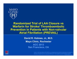 Randomized Trial of LAA Closure vs
 Warfarin for Stroke/ Thromboembolic
Prevention in Patients with Non-valvular
     Atrial Fibrillation (PREVAIL)
         David R. Holmes, Jr., M.D.
          Mayo Clinic, Rochester
                ACC 2013
            San Francisco, CA
                 Caution: In the United States, WATCHMAN is an investigational device limited by Federal law and investigational
                 use only. Not for sale in the US. Prior to use please review device indications, contraindications, warnings,
                 precautions, adverse events, and operational instructions. Only available according to applicable local law.
                                                                                                         ©2012 MFMER | slide-1
 