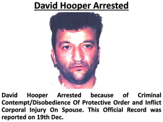 David Hooper Arrested
David Hooper Arrested because of Criminal
Contempt/Disobedience Of Protective Order and Inflict
Corporal Injury On Spouse. This Official Record was
reported on 19th Dec.
 