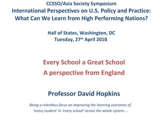 CCSSO/Asia Society Symposium International Perspectives on U.S. Policy and Practice: What Can We Learn from High Performing Nations? Hall of States, Washington, DC Tuesday, 27 th  April 2010  Every School a Great School A perspective from England Professor David Hopkins Being a relentless focus on improving the learning outcomes of  ‘ every student’ in ‘every school’ across the whole system  … 