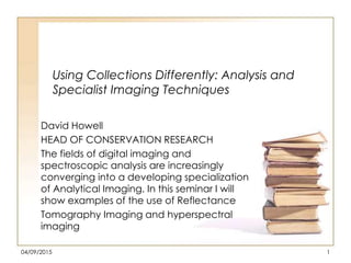 Using Collections Differently: Analysis and
Specialist Imaging Techniques
David Howell
HEAD OF CONSERVATION RESEARCH
The fields of digital imaging and
spectroscopic analysis are increasingly
converging into a developing specialization
of Analytical Imaging. In this seminar I will
show examples of the use of Reflectance
Tomography Imaging and hyperspectral
imaging
04/09/2015 1
 