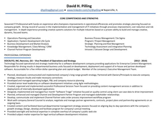 David H. Pilling
dhpilling@gmail.com ● www.linkedin.com/in/dhpilling ● Naperville, IL
CORE COMPETENCIES AND STRENGTHS
Seasoned IT Professional with hands-on experience who champions improvements in operational efficiencies and promotes strategic planning focused on
company growth. Strong record of success in the implementation and management of IT initiatives through processes improvement, cost reduction and risk
management. In depth experience providing creative systems solutions for multiple industries based on a proven ability to build and manage creative,
dynamic, focused teams.
 Operations Planning and Execution Business Process Management / Six Sigma
 Application / System Development Life Cycle Program / Project Management
 Business Development and Market Analysis Strategic Planning and Risk Management
 Knowledge Management / Data Mining / CRM Technology Assessment and Integration Planning
 Channel Partner Program Development Intranet / Extranet Design and Development
PROFESSIONAL EXPERIENCE
DOCAUTO, INC; Norcross, GA – Vice President of Operations and Strategy (2012 - 2014)
Technology focused operational and strategic leadership for a software development company providing applications for Enterprise Content Management.
Responsible for driving results in departmental business units focused on development, deployment and support of in-house and partner developed
software. Accountable for a five million dollar operating plan and capital budget. Member of the company’s Executive Management Team.
 Planned, developed, communicated and implemented company’s long-range growth strategy; Partnered with Owners/Principals to execute company
strategy, measure results and make necessary corrections
 Developed and managed operating budget, P&L and company resource planning
 Provided senior level leadership on software development initiatives using Agile methodologies.
 Created, organized and implemented successful Professional Services Team focused on providing content management services in addition to
deployments of internally developed applications
 Designed, implemented and managed four month “Software Triage” initiative focused on quality control using client use-case data to drive improvement
 Planned, enhanced and managed Channel and Development Partner Program and managed stakeholder relationships
 Develop, communicate and implement Channel Partner sales order process improvement workflow program
 Work with company General Counsel to analyze, negotiate and manage partner agreements, contracts, project plans and partnership agreements on an
ongoing basis.
 Created content and facilitated biannual departmental management strategy sessions focused on aligning day-to-day operations with the company’s
growth strategy; Design, develop and facilitate program for company’s annual meeting.
 Provided oversight and technical expertise in complete overhaul of company’s public web site
 Provided subject-matter expertise for legal vertical software development initiatives
 