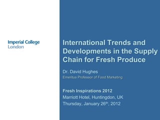 International Trends and
Developments in the Supply
Chain for Fresh Produce
Dr. David Hughes
Emeritus Professor of Food Marketing


Fresh Inspirations 2012
Marriott Hotel, Huntingdon, UK
Thursday, January 26th, 2012
 